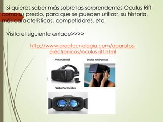 Si quieres saber más sobre las sorprendentes Oculus Rift
como su precio, para que se pueden utilizar, su historia,
más características, competidores, etc.
Visita el siguiente enlace>>>>
http://www.areatecnologia.com/aparatos-
electronicos/oculus-rift.html
 