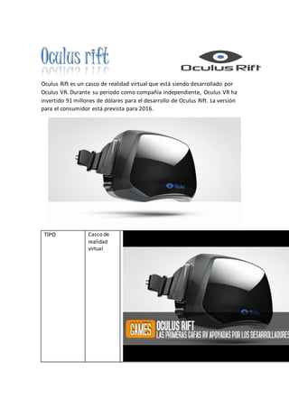 Oculus rift
Oculus Rift es un casco de realidad virtual que está siendo desarrollado por
Oculus VR. Durante su periodo como compañía independiente, Oculus VR ha
invertido 91 millones de dólares para el desarrollo de Oculus Rift. La versión
para el consumidor está prevista para 2016.
TIPO Casco de
realidad
virtual
 