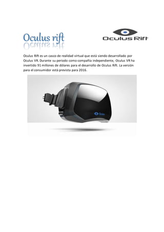 Oculus rift
Oculus Rift es un casco de realidad virtual que está siendo desarrollado por
Oculus VR. Durante su periodo como compañía independiente, Oculus VR ha
invertido 91 millones de dólares para el desarrollo de Oculus Rift. La versión
para el consumidor está prevista para 2016.
 