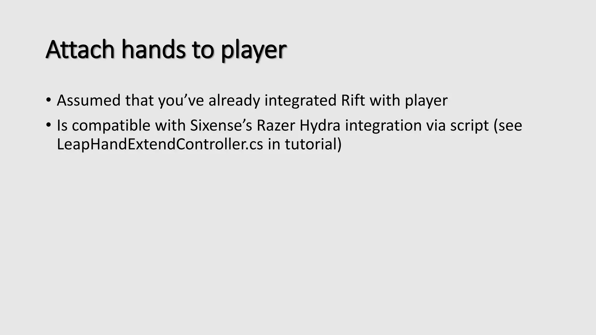 Attach hands to player 
• Assumed that you’ve already integrated Rift with player 
• Is compatible with Sixense’s Razer Hydra integration via script (see 
LeapHandExtendController.cs in tutorial) 
 