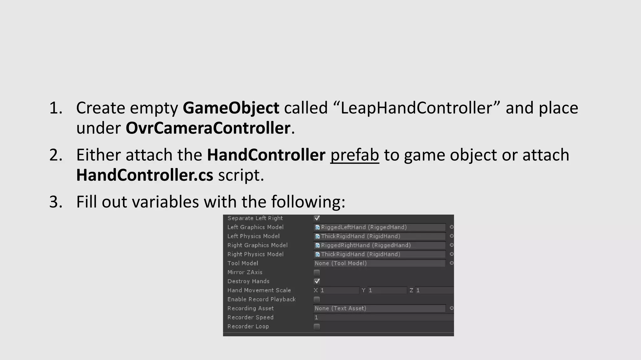 1. Create empty GameObject called “LeapHandController” and place 
under OvrCameraController. 
2. Either attach the HandController prefab to game object or attach 
HandController.cs script. 
3. Fill out variables with the following: 
 