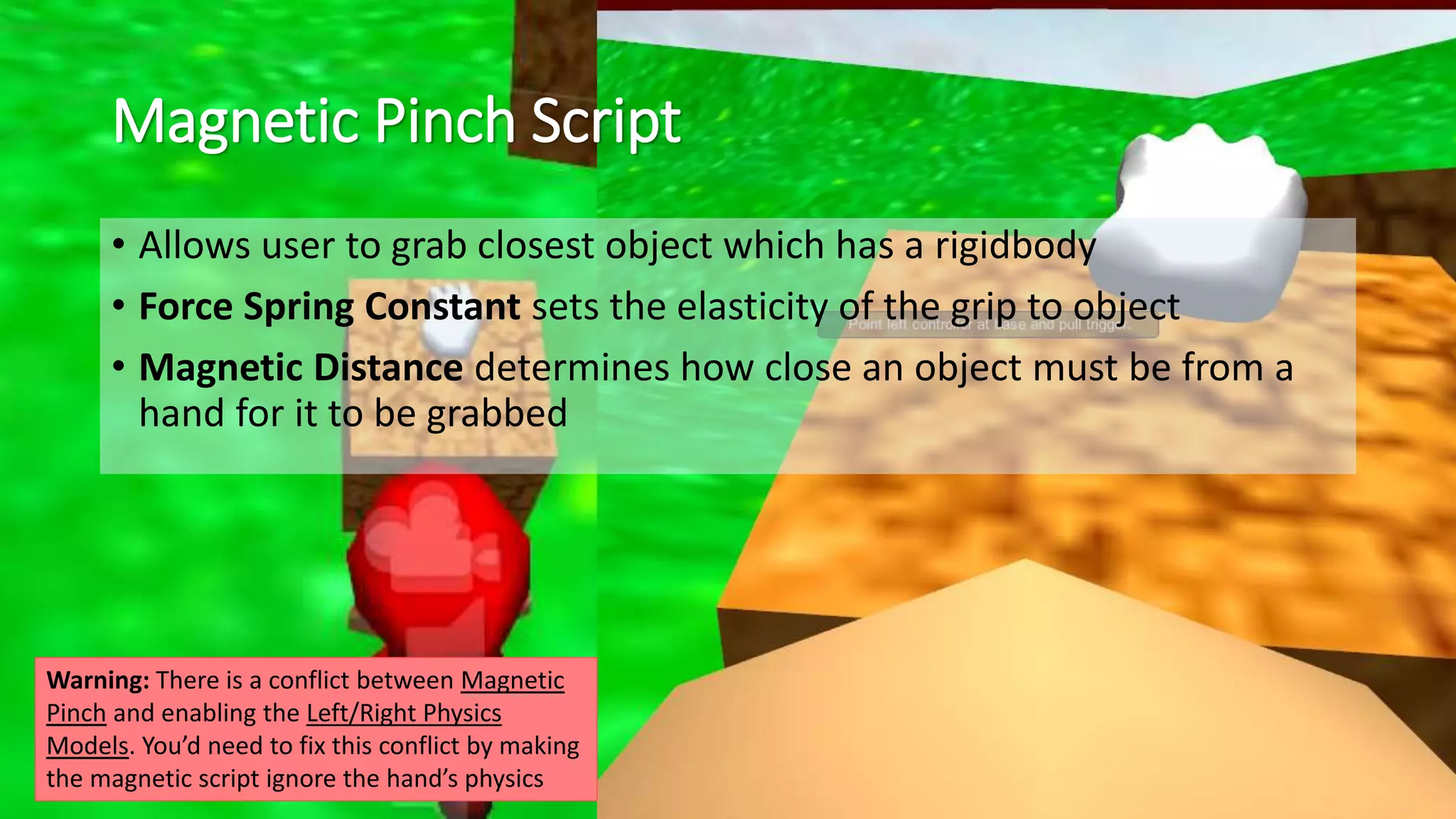 Magnetic Pinch Script 
• Allows user to grab closest object which has a rigidbody 
• Force Spring Constant sets the elasticity of the grip to object 
• Magnetic Distance determines how close an object must be from a 
hand for it to be grabbed 
Warning: There is a conflict between Magnetic 
Pinch and enabling the Left/Right Physics 
Models. You’d need to fix this conflict by making 
the magnetic script ignore the hand’s physics 
 