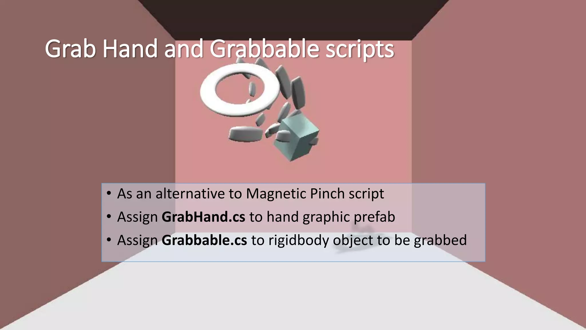 Grab Hand and Grabbable scripts 
• As an alternative to Magnetic Pinch script 
• Assign GrabHand.cs to hand graphic prefab 
• Assign Grabbable.cs to rigidbody object to be grabbed 
 