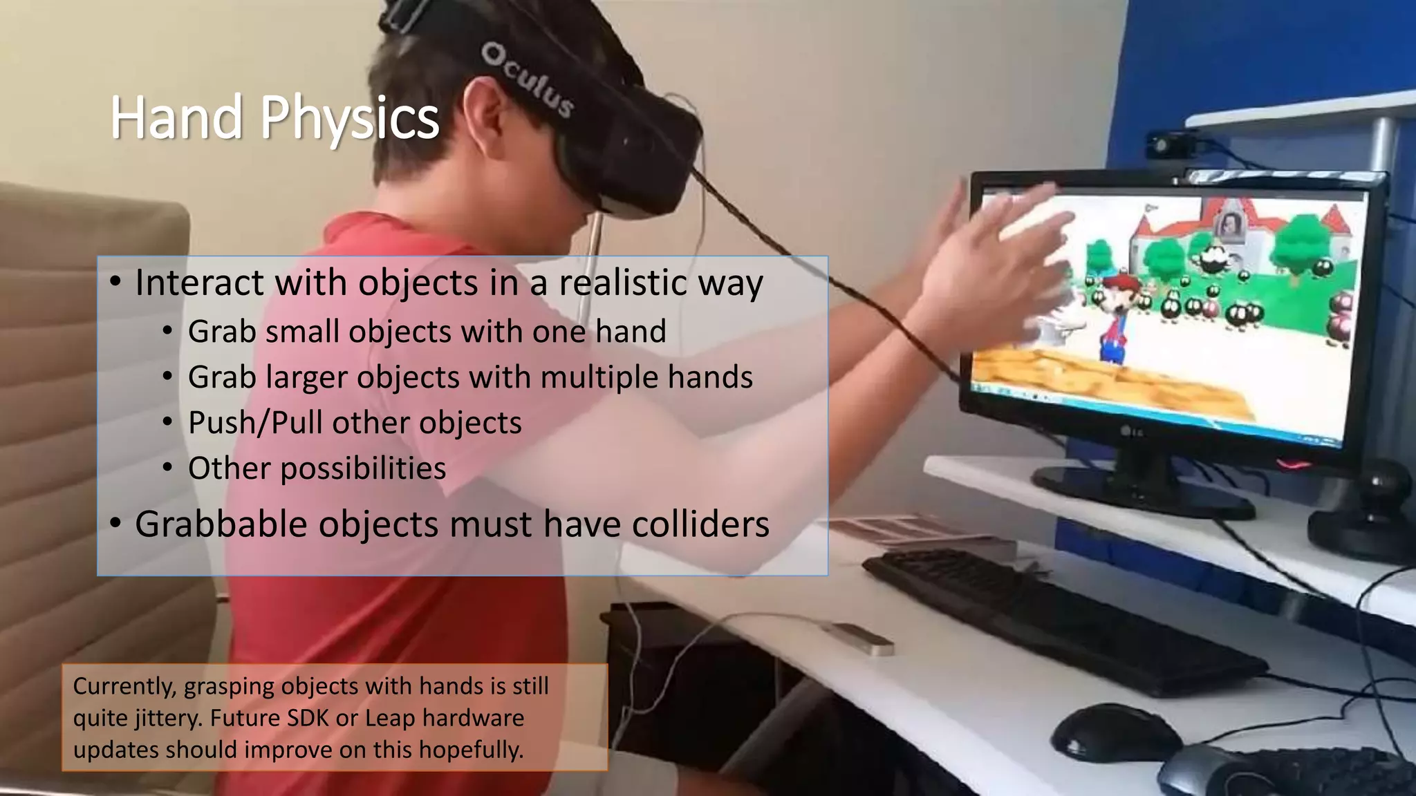 Hand Physics 
• Interact with objects in a realistic way 
• Grab small objects with one hand 
• Grab larger objects with multiple hands 
• Push/Pull other objects 
• Other possibilities 
• Grabbable objects must have colliders 
Currently, grasping objects with hands is still 
quite jittery. Future SDK or Leap hardware 
updates should improve on this hopefully. 
 