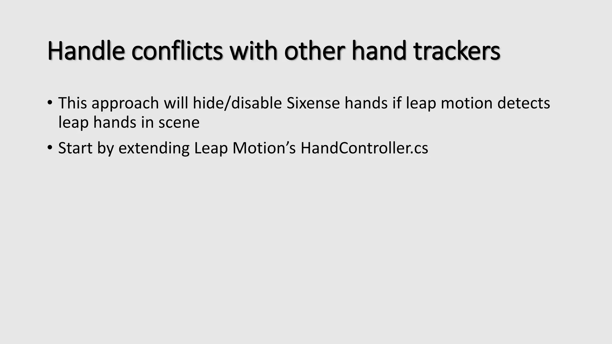 Handle conflicts with other hand trackers 
• This approach will hide/disable Sixense hands if leap motion detects 
leap hands in scene 
• Start by extending Leap Motion’s HandController.cs 
 