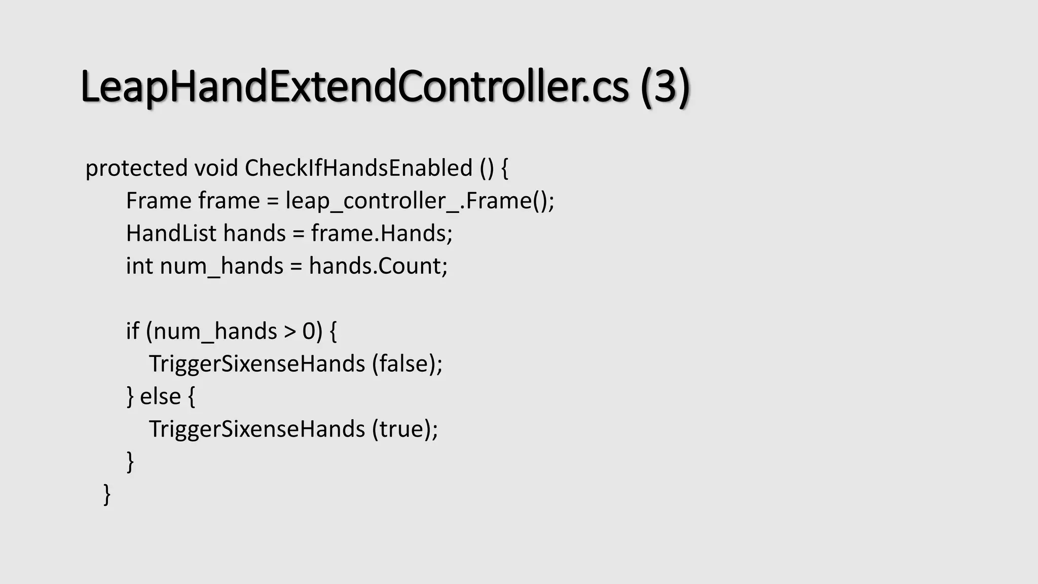 LeapHandExtendController.cs (3) 
protected void CheckIfHandsEnabled () { 
Frame frame = leap_controller_.Frame(); 
HandList hands = frame.Hands; 
int num_hands = hands.Count; 
if (num_hands > 0) { 
TriggerSixenseHands (false); 
} else { 
TriggerSixenseHands (true); 
} 
} 
 