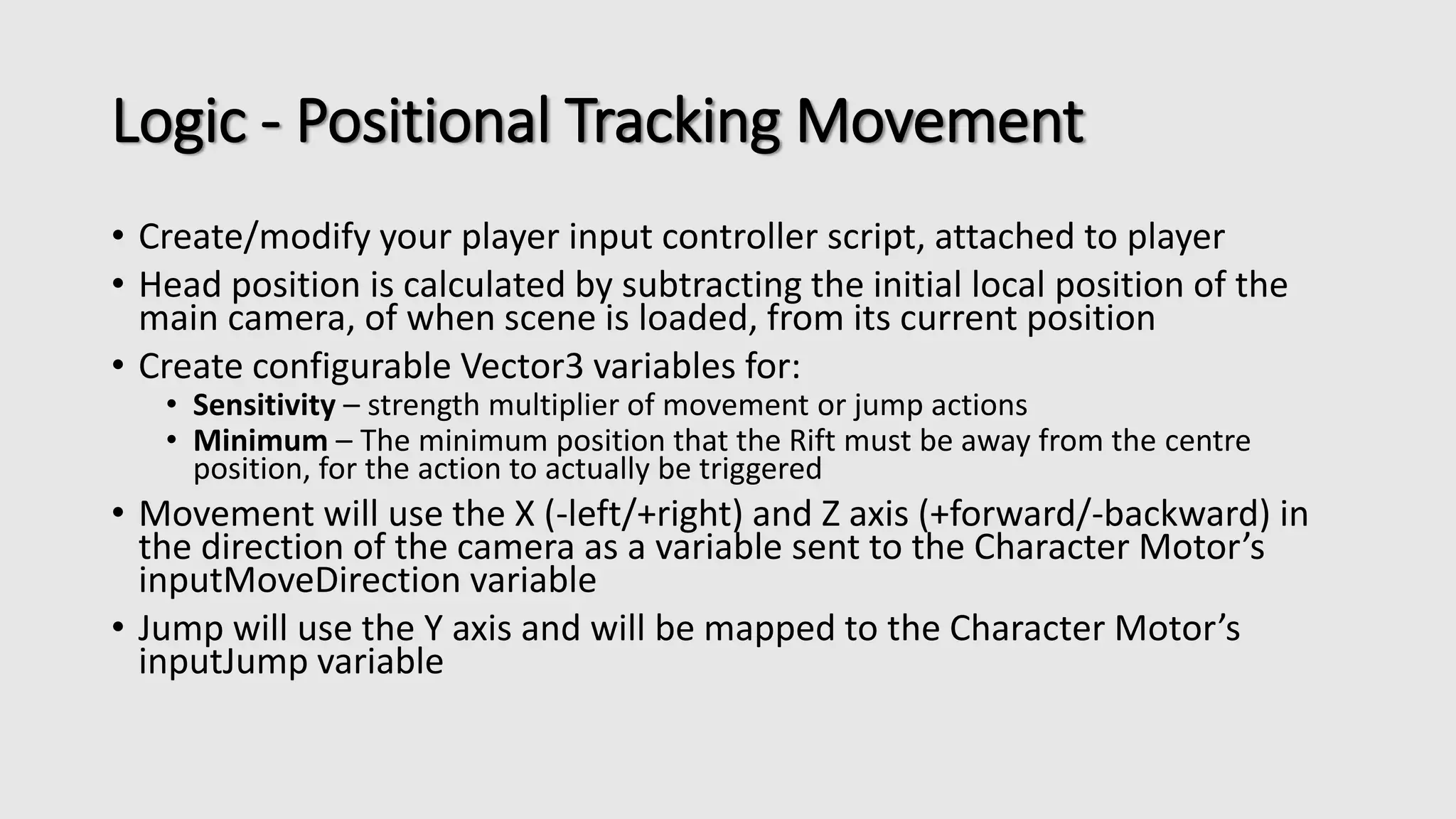 Logic - Positional Tracking Movement 
• Create/modify your player input controller script, attached to player 
• Head position is calculated by subtracting the initial local position of the 
main camera, of when scene is loaded, from its current position 
• Create configurable Vector3 variables for: 
• Sensitivity – strength multiplier of movement or jump actions 
• Minimum – The minimum position that the Rift must be away from the centre 
position, for the action to actually be triggered 
• Movement will use the X (-left/+right) and Z axis (+forward/-backward) in 
the direction of the camera as a variable sent to the Character Motor’s 
inputMoveDirection variable 
• Jump will use the Y axis and will be mapped to the Character Motor’s 
inputJump variable 
 