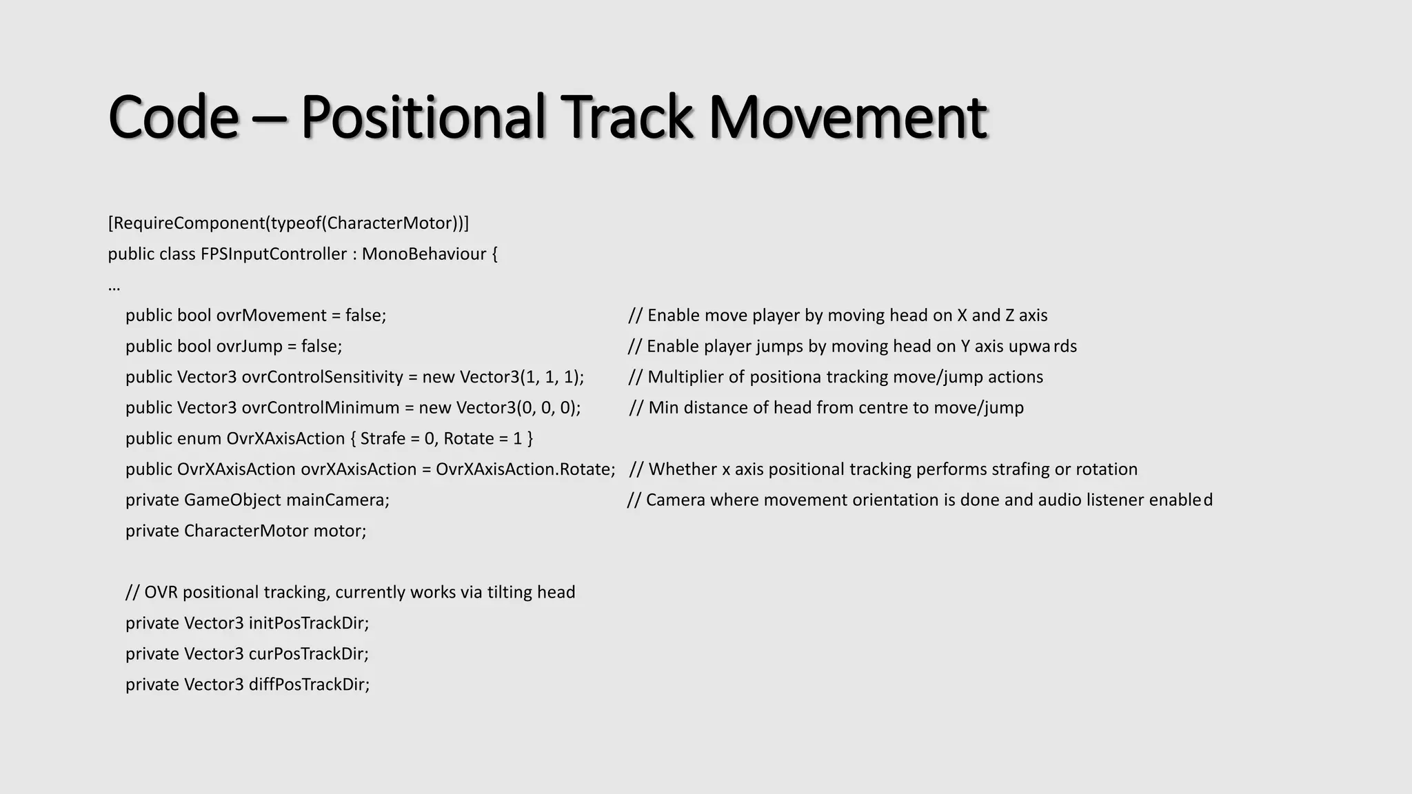 Code – Positional Track Movement 
[RequireComponent(typeof(CharacterMotor))] 
public class FPSInputController : MonoBehaviour { 
… 
public bool ovrMovement = false; // Enable move player by moving head on X and Z axis 
public bool ovrJump = false; // Enable player jumps by moving head on Y axis upwa rds 
public Vector3 ovrControlSensitivity = new Vector3(1, 1, 1); // Multiplier of positiona tracking move/jump actions 
public Vector3 ovrControlMinimum = new Vector3(0, 0, 0); // Min distance of head from centre to move/jump 
public enum OvrXAxisAction { Strafe = 0, Rotate = 1 } 
public OvrXAxisAction ovrXAxisAction = OvrXAxisAction.Rotate; // Whether x axis positional tracking performs strafing or rotation 
private GameObject mainCamera; // Camera where movement orientation is done and audio listener enabled 
private CharacterMotor motor; 
// OVR positional tracking, currently works via tilting head 
private Vector3 initPosTrackDir; 
private Vector3 curPosTrackDir; 
private Vector3 diffPosTrackDir; 
 