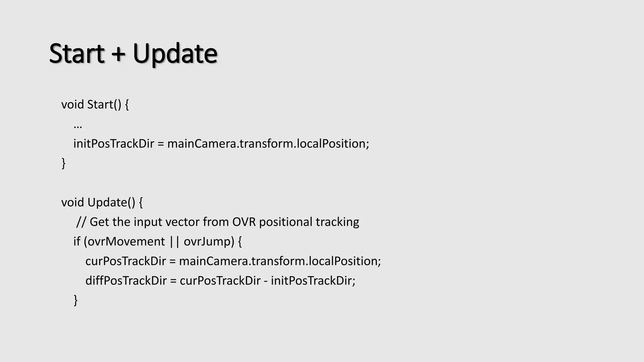 Start + Update 
void Start() { 
… 
initPosTrackDir = mainCamera.transform.localPosition; 
} 
void Update() { 
// Get the input vector from OVR positional tracking 
if (ovrMovement || ovrJump) { 
curPosTrackDir = mainCamera.transform.localPosition; 
diffPosTrackDir = curPosTrackDir - initPosTrackDir; 
} 
 