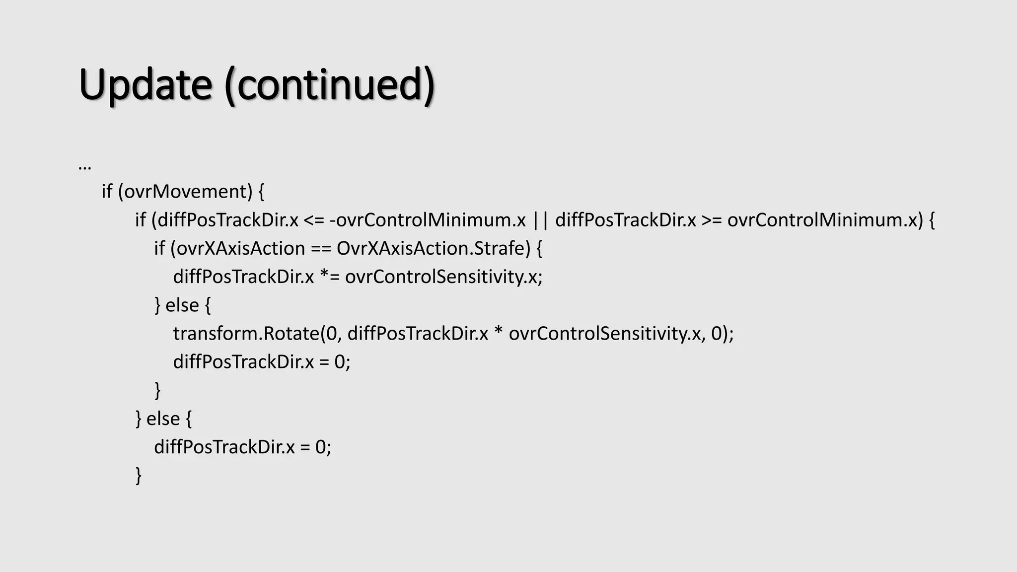 Update (continued) 
… 
if (ovrMovement) { 
if (diffPosTrackDir.x <= -ovrControlMinimum.x || diffPosTrackDir.x >= ovrControlMinimum.x) { 
if (ovrXAxisAction == OvrXAxisAction.Strafe) { 
diffPosTrackDir.x *= ovrControlSensitivity.x; 
} else { 
transform.Rotate(0, diffPosTrackDir.x * ovrControlSensitivity.x, 0); 
diffPosTrackDir.x = 0; 
} 
} else { 
diffPosTrackDir.x = 0; 
} 
 