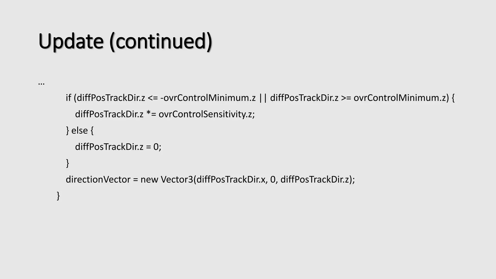Update (continued) 
… 
if (diffPosTrackDir.z <= -ovrControlMinimum.z || diffPosTrackDir.z >= ovrControlMinimum.z) { 
diffPosTrackDir.z *= ovrControlSensitivity.z; 
} else { 
diffPosTrackDir.z = 0; 
} 
directionVector = new Vector3(diffPosTrackDir.x, 0, diffPosTrackDir.z); 
} 
 