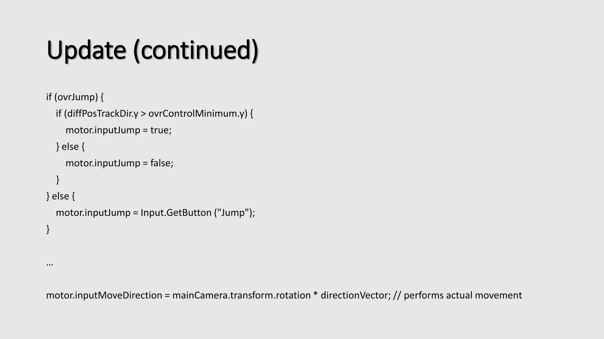 Update (continued) 
if (ovrJump) { 
if (diffPosTrackDir.y > ovrControlMinimum.y) { 
motor.inputJump = true; 
} else { 
motor.inputJump = false; 
} 
} else { 
motor.inputJump = Input.GetButton ("Jump"); 
} 
… 
motor.inputMoveDirection = mainCamera.transform.rotation * directionVector; // performs actual movement 
 