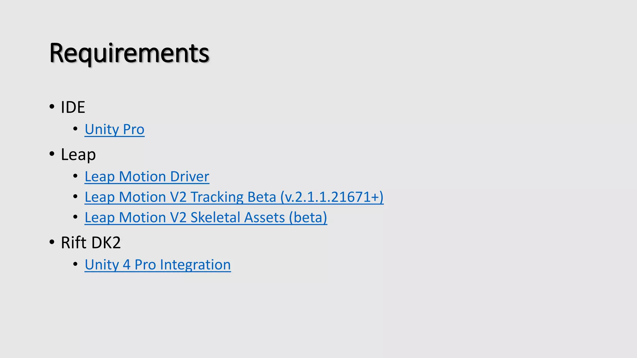 Requirements 
• IDE 
• Unity Pro 
• Leap 
• Leap Motion Driver 
• Leap Motion V2 Tracking Beta (v.2.1.1.21671+) 
• Leap Motion V2 Skeletal Assets (beta) 
• Rift DK2 
• Unity 4 Pro Integration 
 