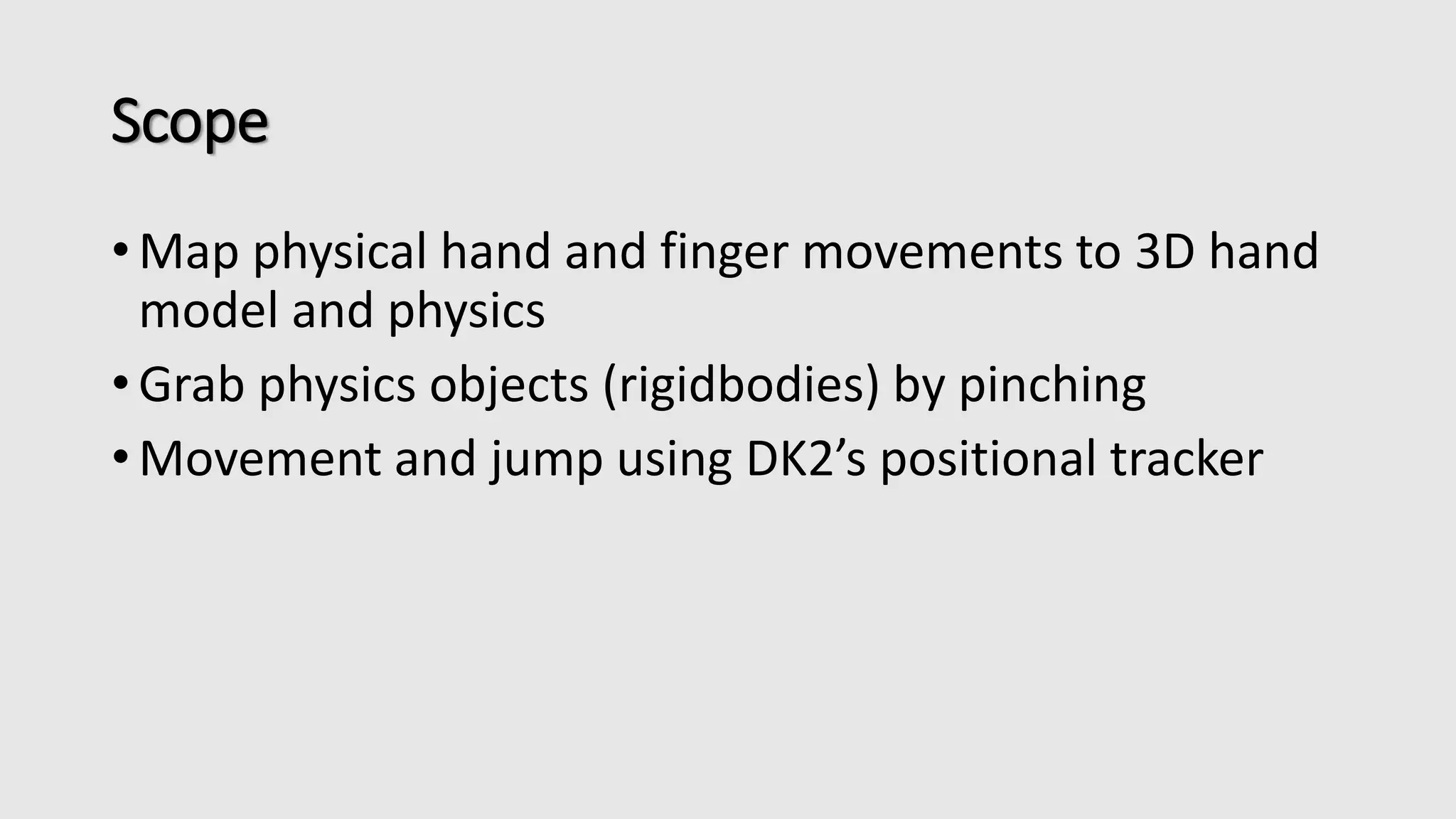 Scope 
•Map physical hand and finger movements to 3D hand 
model and physics 
• Grab physics objects (rigidbodies) by pinching 
• Movement and jump using DK2’s positional tracker 
 