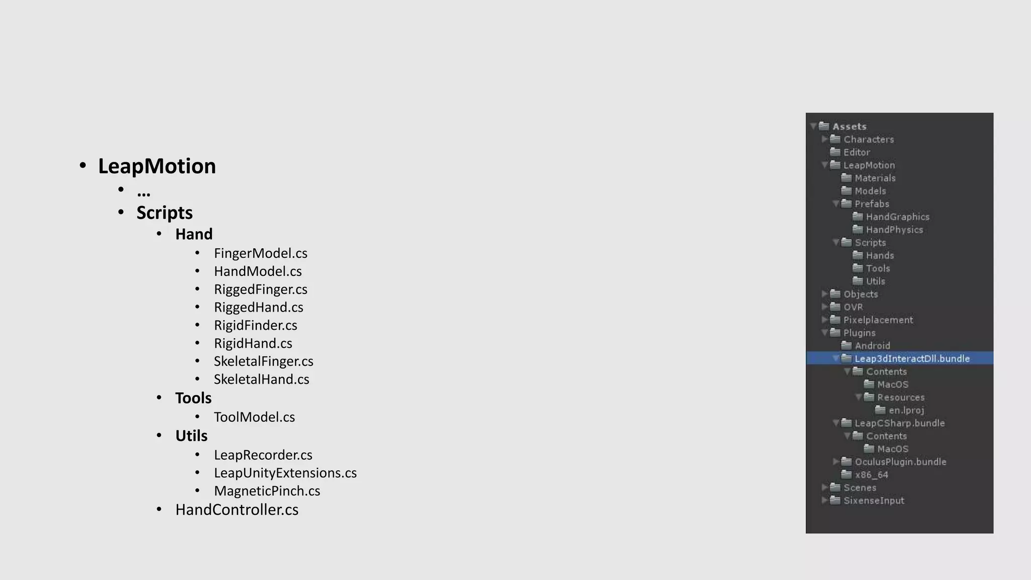 • LeapMotion 
• … 
• Scripts 
• Hand 
• FingerModel.cs 
• HandModel.cs 
• RiggedFinger.cs 
• RiggedHand.cs 
• RigidFinder.cs 
• RigidHand.cs 
• SkeletalFinger.cs 
• SkeletalHand.cs 
• Tools 
• ToolModel.cs 
• Utils 
• LeapRecorder.cs 
• LeapUnityExtensions.cs 
• MagneticPinch.cs 
• HandController.cs 
 
