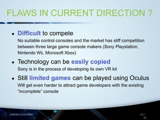 FLAWS IN CURRENT DIRECTION ?
●

Difficult to compete
No suitable control consoles and the market has stiff competition
between three large game console makers (Sony Playstation,
Nintendo Wii, Microsoft Xbox)

●

Technology can be easily copied
Sony is in the process of developing its own VR kit

●

Still limited games can be played using Oculus
Will get even harder to attract game developers with the existing
“incomplete” console

GAMING ECOSYSTEM

13 /
42

 
