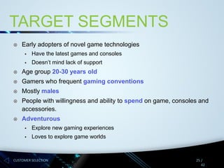 TARGET SEGMENTS


Early adopters of novel game technologies


Have the latest games and consoles



Doesn’t mind lack of support



Age group 20-30 years old



Gamers who frequent gaming conventions



Mostly males



People with willingness and ability to spend on game, consoles and
accessories.



Adventurous


Explore new gaming experiences



Loves to explore game worlds

CUSTOMER SELECTION

25 /
42

 
