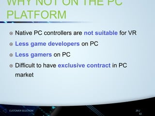 WHY NOT ON THE PC
PLATFORM


Native PC controllers are not suitable for VR



Less game developers on PC



Less gamers on PC



Difficult to have exclusive contract in PC

market

CUSTOMER SELECTION

29 /
42

 