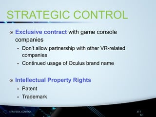 STRATEGIC CONTROL


Exclusive contract with game console
companies






Don’t allow partnership with other VR-related
companies
Continued usage of Oculus brand name

Intellectual Property Rights


Patent



Trademark

STRATEGIC CONTROL

37 /
42

 
