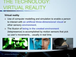 THE TECHNOLOGY:
VIRTUAL REALITY
Virtual reality


Use of computer modelling and simulation to enable a person
to interact with an artificial three-dimensional visual or
other sensory environment.



The illusion of being in the created environment
(telepresence) is accomplished by motion sensors that pick
up user’s movements... usually in real time.

INTRODUCTION TO OCULUS

4/
42

 