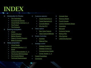 INDEX


Introduction to Oculus



Customer selection



Console Wars





Target Segments (1)



Revenue Model



Conventional Gaming



Target Segments (2)



Fourth Console



Virtual Reality Gaming <[ ]>



The Product



Console Makers



License Hardware Design





The Technology

The Company



Why Not PC?



Acquisition



Microsoft

Gaming ecosystem



Value capture


New Value Capture



Exclusive Games



Value Capture Methods



Backup Plan



Why Gaming



Latest Development




Current Situation



Market Situation



Flaws in Current Direction



Activities





Ocean

Better Ecosystem



Material Flow

Value proposition


Quote



Scope of activities

Strategic control

Immersive Gaming <[ ]>





Virtual Reality







Strategic Control (1)



Strategic Control (2)

Latency Demonstration <[ ]>



Complementary Assets



The Oculus Rift Advantage



Compl. Assets <[ ]>



For Console Makers



Future Possibilities



Technical Disadvantages



Conclusion

 