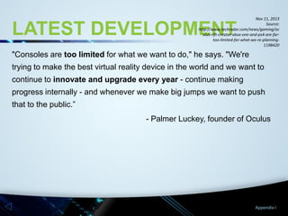 Nov 11, 2013
Source:
http://www.techradar.com/news/gaming/oc
ulus-rift-creator-xbox-one-and-ps4-are-fartoo-limited-for-what-we-re-planning1198420

LATEST DEVELOPMENT

"Consoles are too limited for what we want to do," he says. "We're

trying to make the best virtual reality device in the world and we want to
continue to innovate and upgrade every year - continue making
progress internally - and whenever we make big jumps we want to push

that to the public.”
- Palmer Luckey, founder of Oculus

Appendix I

 