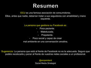 OCU es una famosa asociación de consumidores.
Ellos, antes que nadie, deberían tratar a sus seguidores con amabilidad y mano
izquierda.
La persona que gestiona su Facebook es:
-  Poco paciente.
-  Maleducada.
-  Prepotente.
-  Poco social y capaz de crear
mal ambiente en una conversación anodina.

Sugerencia: La persona que está al frente de Facebook no es la adecuada. Seguro que
podéis recolocarla y poner al frente de vuestras redes sociales a un profesional.
@amparoland
Social Media Strategist

 