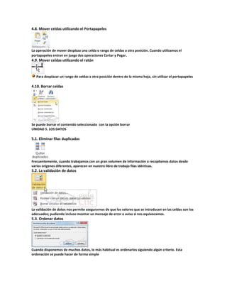 4.8. Mover celdas utilizando el Portapapeles

La operación de mover desplaza una celda o rango de celdas a otra posición. Cuando utilizamos el
portapapeles entran en juego dos operaciones Cortar y Pegar .

4.9. Mover celdas utilizando el ratón

Para desplazar un rango de celdas a otra posición dentro de la misma hoja, sin utilizar el portapapeles

4.10. Borrar celdas

Se puede borrar el contenido seleccionado con la opción borrar
UNIDAD 5. LOS DATOS

5.1. Eliminar filas duplicadas

Frecuentemente, cuando trabajamos con un gran volumen de información o recopilamos datos desde
varios orígenes diferentes, aparecen en nuestro libro de trabajo filas idénticas.

5.2. La validación de datos

La validación de datos nos permite asegurarnos de que los valores que se introducen en las celdas son los
adecuados; pudiendo incluso mostrar un mensaje de error o aviso si nos equivocamos.

5.3. Ordenar datos

Cuando disponemos de muchos datos, lo más habitual es ordenarlos siguiendo algún criterio. Esta
ordenación se puede hacer de forma simple

 