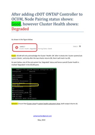 After adding cDOT ONTAP Controller to
OCUM, Node Pairing status shows:
Good, however Cluster Health shows:
Degraded
As shown in the Figure below:
Cause: OCUM will only acknowledge the Cluster 'Health: OK' after it checks the ‘cluster system/sub-
system checks’, and only after the two checks returns OK, that it will mark it as OK.
As seen below, one of the sub-system has ‘degraded’ status and hence overall Cluster health is
marked ‘Degraded’ in the OCUM pane.
Solution: Ensure that Cluster show & system health subsystem show, both output returns ok.
ashwinwriter@gmail.com
May, 2019
 