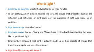 What is Light ?
 Light may be a particle was first advocated by Sir Issac Newton
 In 19th century, Albert Einstein revived the view. He argued that properties such as the
reflection and refraction of light could only be explained if light was made up of
particles.
 Light was energy, instead of matter.
 Light was a wave Fresnel, Young and Maxwell, are credited with investigating the wave-
like properties of light.
 Einstein then proposed that light is actually made up of tiny packets of energy that
travel or propagate in a wave-like manner.
 Light is an Electromagnetic Wave !!!
 