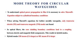 MODE T H E O RY FOR C I R C U L A R
WAVEGUIDES
7
• To understand optical power propagation in fiber it is necessary to solve Maxwell’s
Equation subject to cylindrical boundary conditions
• When solving Maxwell’s equations for hollow metallic waveguide, only transverse
electric (TE) and transverse magnetic (TM) modes are found
• In optical fibers, the core cladding boundary conditions lead to a coupling
between electric and magnetic field components. This results in hybrid modes.
• Hybrid modes EH means (E is larger) or HE means H is larger
 