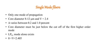 Single Mode fibers
• Only one mode of propagation
• Core diameter 8-12 μm and V = 2.4
• Δ varies between 0.2 and 1.0 percent
• Core diameter must be just below the cut off of the first higher order
mode
• LP01 mode alone exists
• 0 <V<2.405
 