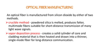 OPTICAL FIBER MANUFACTURING
An optical fiber is manufactured from silicon dioxide by either of two
methods.
crucible method - powdered silica is melted, produces fatter,
multimode fibers suitable for short-distance transmission of many
light wave signals.
vapor deposition process - creates a solid cylinder of core and
cladding material that is then heated and drawn into a thinner,
single-mode fiber for long-distance communication.
 