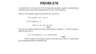 An optical fiber in air has an NA of 0.4. Compare the acceptance angle for meridional rays
with that for skew rays which change direction by 100° at each reflection.
Solution: The acceptance angle for meridional rays is given by
NA = n0 sin θa = (n12 − n2 2 )1/2
For Air medium n0 = 1
NA = θa = sin−1 NA = sin−1 0.4
= 23.6°
The skew rays change direction by 100° at each reflection, therefore γ = 50°.The acceptance
angle for skew rays is:
θas = sin−1 (NA/Cos γ) = sin−1 (0.4/Cos 50°)
= 38.5°
In this example, the acceptance angle for the skew rays is about 15° greater than
the corresponding angle for meridional rays
PROBLEM
 