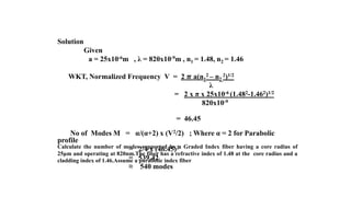 Calculate the number of modes supported by a Graded Index fiber having a core radius of
25μm and operating at 820nm.The fiber has a refractive index of 1.48 at the core radius and a
cladding index of 1.46.Assume a parabolic index fiber
Solution
Given
a = 25x10-6m , λ = 820x10-9m , n1 = 1.48, n2 = 1.46
WKT, Normalized Frequency V = 2 𝝅 a(n1
2 – n2
2)1/2
λ
= 2 x π x 25x10-6 (1.482-1.462)1/2
820x10-9
= 46.45
No of Modes M = α/(α+2) x (V2/2) ; Where α = 2 for Parabolic
profile
= 2/4 x (46.45)2
= 539.42
≈ 540 modes
 