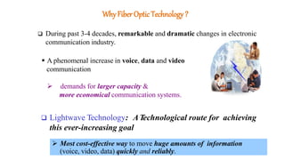 Why Fiber OpticTechnology?
 During past 3-4 decades, remarkable and dramatic changes in electronic
communication industry.
 A phenomenal increase in voice, data and video
communication
 demands for larger capacity &
more economical communication systems.
 Lightwave Technology: ATechnological route for achieving
this ever-increasing goal
 Most cost-effective way to move huge amounts of information
(voice, video, data) quickly and reliably.
 