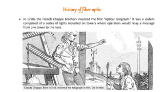History of fiber optic
 In 1790s the French Chappe brothers invented the first “optical telegraph.” It was a system
comprised of a series of lights mounted on towers where operators would relay a message
from one tower to the next.
 
