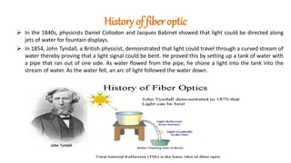 History of fiber optic
 In the 1840s, physicists Daniel Collodon and Jacques Babinet showed that light could be directed along
jets of water for fountain displays.
 In 1854, John Tyndall, a British physicist, demonstrated that light could travel through a curved stream of
water thereby proving that a light signal could be bent. He proved this by setting up a tank of water with
a pipe that ran out of one side. As water flowed from the pipe, he shone a light into the tank into the
stream of water. As the water fell, an arc of light followed the water down.
 