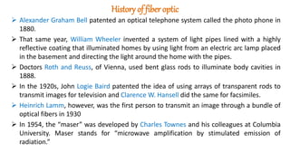 History of fiber optic
 Alexander Graham Bell patented an optical telephone system called the photo phone in
1880.
 That same year, William Wheeler invented a system of light pipes lined with a highly
reflective coating that illuminated homes by using light from an electric arc lamp placed
in the basement and directing the light around the home with the pipes.
 Doctors Roth and Reuss, of Vienna, used bent glass rods to illuminate body cavities in
1888.
 In the 1920s, John Logie Baird patented the idea of using arrays of transparent rods to
transmit images for television and Clarence W. Hansell did the same for facsimiles.
 Heinrich Lamm, however, was the first person to transmit an image through a bundle of
optical fibers in 1930
 In 1954, the “maser” was developed by Charles Townes and his colleagues at Columbia
University. Maser stands for “microwave amplification by stimulated emission of
radiation.”
 