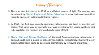 History of fiber optic
 The laser was introduced in 1958 as a efficient source of light. The concept was
introduced by Charles Townes and Arthur Schawlow to show that masers could be
made to operate in optical and infrared regions.
 In 1960, the first continuously operating helium-neon gas laser is invented and
tested. That same year an operable laser was invented which used a synthetic pink
ruby crystal as the medium and produced a pulse of light.
 Charles Kao and George Hockham, of Standard Communications Laboratories in
England, published a paper in 1964 demonstrating, theoretically, that light loss in
existing glass fibers could be decreased dramatically by removing impurities.
 