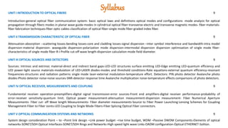 Syllabus
UNIT I INTRODUCTION TO OPTICAL FIBERS 9
Introduction-general optical fiber communication system- basic optical laws and definitions optical modes and configurations -mode analysis for optical
propagation through fibers modes in planar wave guide-modes in cylindrical optical fiber-transverse electric and transverse magnetic modes- fiber materials-
fiber fabrication techniques-fiber optic cables classification of optical fiber-single mode fiber-graded index fiber.
UNIT II TRANSMISSION CHARACTERISTIC OF OPTICAL FIBER 9
Attenuation-absorption --scattering losses-bending losses-core and cladding losses-signal dispersion –inter symbol interference and bandwidth-intra model
dispersion-material dispersion- waveguide dispersion-polarization mode dispersion-intermodal dispersion dispersion optimization of single mode fiber-
characteristics of single mode fiber-R-I Profile cut-off wave length-dispersion calculation-mode field diameter.
UNIT III OPTICAL SOURCES AND DETECTORS 9
Sources: Intrinsic and extrinsic material-direct and indirect band gaps-LED-LED structures surface emitting LED-Edge emitting LED-quantum efficiency and
LED power-light source materials-modulation of LED-LASER diodes-modes and threshold conditions-Rate equations-external quantum efficiency-resonant
frequencies-structures and radiation patterns single mode laser-external modulation-temperature effort. Detectors: PIN photo detector Avalanche photo
diodes-Photo detector noise-noise sources-SNR-detector response time Avalanche multiplication noise-temperature effects comparisons of photo detectors.
UNIT IV OPTICAL RECEIVER, MEASUREMENTS AND COUPLING 9
Fundamental receiver operation-preamplifiers-digital signal transmission-error sources-Front end amplifiers-digital receiver performance-probability of
error-receiver sensitivity-quantum limit. Optical power measurement-attenuation measurement-dispersion measurement- Fiber Numerical Aperture
Measurements- Fiber cut- off Wave length Measurements- Fiber diameter measurements-Source to Fiber Power Launching-Lensing Schemes for Coupling
Management-Fiber to Fiber Joints-LED Coupling to Single Mode Fibers-Fiber Splicing Optical Fiber connectors.
UNIT V OPTICAL COMMUNICATION SYSTEMS AND NETWORKS 9
System design consideration Point – to –Point link design –Link power budget –rise time budget, WDM –Passive DWDM Components-Elements of optical
networks-SONET/SDH Optical Interfaces-SONET/SDH Rings and Networks-High speed light wave Links-OADM configuration-Optical ETHERNET-Soliton.
 
