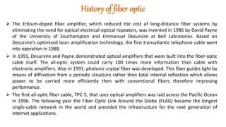 History of fiber optic
 The Erbium-doped fiber amplifier, which reduced the cost of long-distance fiber systems by
eliminating the need for optical-electrical-optical repeaters, was invented in 1986 by David Payne
of the University of Southampton and Emmanuel Desurvire at Bell Labratories. Based on
Desurvire’s optimized laser amplification technology, the first transatlantic telephone cable went
into operation in 1988.
 In 1991, Desurvire and Payne demonstrated optical amplifiers that were built into the fiber-optic
cable itself. The all-optic system could carry 100 times more information than cable with
electronic amplifiers. Also in 1991, photonic crystal fiber was developed. This fiber guides light by
means of diffraction from a periodic structure rather then total internal reflection which allows
power to be carried more efficiently then with conventional fibers therefore improving
performance.
 The first all-optic fiber cable, TPC-5, that uses optical amplifiers was laid across the Pacific Ocean
in 1996. The following year the Fiber Optic Link Around the Globe (FLAG) became the longest
single-cable network in the world and provided the infrastructure for the next generation of
Internet applications.
 
