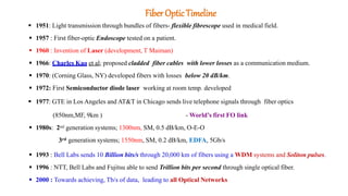 FiberOpticTimeline
 1951: Light transmission through bundles of fibers- flexible fibrescope used in medical field.
 1957 : First fiber-optic Endoscope tested on a patient.
 1960 : Invention of Laser (development, T Maiman)
 1966: Charles Kao et al; proposed cladded fiber cables with lower losses as a communication medium.
 1970: (Corning Glass, NY) developed fibers with losses below 20 dB/km.
 1972: First Semiconductor diode laser working at room temp. developed
 1977: GTE in Los Angeles and AT&T in Chicago sends live telephone signals through fiber optics
(850nm,MF, 9km ) - World’s first FO link
 1980s: 2nd generation systems; 1300nm, SM, 0.5 dB/km, O-E-O
3rd generation systems; 1550nm, SM, 0.2 dB/km, EDFA, 5Gb/s
 1993 : Bell Labs sends 10 Billion bits/s through 20,000 km of fibers using a WDM systems and Soliton pulses.
 1996 : NTT, Bell Labs and Fujitsu able to send Trillion bits per second through single optical fiber.
 2000 : Towards achieving, Tb/s of data, leading to all Optical Networks
 