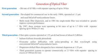 Generation of Optical Fiber
First generation - Bit rate of 45 Mb/s with repeater spacing of up to 10 km
Second generation - Developed for commercial use in the early 1980s, operated at 1.3 μm
and used InGaAsP semiconductor lasers.
 Multi mode fiber dispersion, and in 1981 the single-mode fiber was revealed to greatly
improve system performance
 By 1987, these systems were operating at bit rates of up to 1.7 Gb/s with repeater
spacing up to 50 km (31 mi).
Third generation - Fiber optic systems operated at 1.55 μm & had losses of about 0.2 dB/km
 Indium GalliumArsenide photodiode
 Overcame earlier difficulties with pulse-spreading at that wavelength using
conventional InGaAsP semiconductor lasers.
 Dispersion shifted fibers designed to have minimal dispersion at 1.55 μm
 Third generation systems to operate commercially at 2.5 Gb/s with repeater spacing in
excess of 100 km (62 mi)
 
