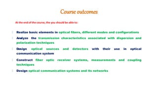 Course outcomes
At the end of the course, the you should be able to:
🠶 Realize basic elements in optical fibers, different modes and configurations
🠶 Analyze the transmission characteristics associated with dispersion and
polarization techniques
🠶 Design optical sources and detectors with their use in optical
communication system
🠶 Construct fiber optic receiver systems, measurements and coupling
techniques
🠶 Design optical communication systems and its networks
 