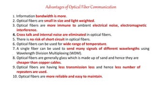 Advantages of Optical Fiber Communication
1. Information bandwidth is more.
2. Optical fibers are small in size and light weighted.
3. Optical fibers are more immune to ambient electrical noise, electromagnetic
interference.
4. Cross talk and internal noise are eliminated in optical fibers.
5. There is no risk of short circuit in optical fibers.
6. Optical fibers can be used for wide range of temperature.
7. A single fiber can be used to send many signals of different wavelengths using
Wavelength Division Multiplexing (WDM).
8. Optical fibers are generally glass which is made up of sand and hence they are
cheaper than copper cables.
9. Optical fibers are having less transmission loss and hence less number of
repeaters are used.
10. Optical fibers are more reliable and easy to maintain.
 