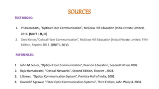 SOURCES
TEXT BOOKS:
1. P Chakrabarti, "Optical Fiber Communication”, McGraw Hill Education (India)Private Limited,
2016. (UNIT I, II, III)
2. Gred Keiser,"Optical Fiber Communication”, McGraw Hill Education (India) Private Limited. Fifth
Edition, Reprint 2013. (UNIT I, IV
, V)
REFERENCES:
1. John M.Senior, “Optical Fiber Communication”, Pearson Education, Second Edition.2007.
2. Rajiv Ramaswami, “Optical Networks", Second Edition, Elsevier , 2004.
3. J.Gower, “Optical Communication System”, Prentice Hall of India, 2001.
4. Govind P.Agrawal, “Fiber-Optic Communication Systems”, Third Edition, John Wiley & 2004.
 
