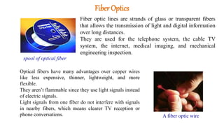 Fiber Optics
Fiber optic lines are strands of glass or transparent fibers
that allows the transmission of light and digital information
over long distances.
They are used for the telephone system, the cable TV
system, the internet, medical imaging, and mechanical
engineering inspection.
Optical fibers have many advantages over copper wires
like less expensive, thinner, lightweight, and more
flexible.
They aren’t flammable since they use light signals instead
of electric signals.
Light signals from one fiber do not interfere with signals
in nearby fibers, which means clearer TV reception or
phone conversations. A fiber optic wire
spool of optical fiber
 