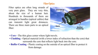 Fiber Optics
Fiber optics are often long strands of
very pure glass. They are very thin,
about the size of a human hair.
Hundreds to thousands of them are
arranged in bundles (optical cables) that
can transmit light great distances.
There are three main parts to an optical
fiber:
• Core - The thin glass center where light travels.
• Cladding - Optical material (with a lower index of refraction than the core) that
surrounds the core that reflects light back into the core.
• Buffer Coating - Plastic coating on the outside of an optical fiber to protect it
from damage.
 