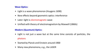 Wave Optics:
• Light is a wave phenomenon (Huygens 1690)
• New effects beyond geometric optics: interference
• Later: light is electromagnetic wave
• Unified with theory of electromagnetism by Maxwell (1860s)
Modern (Quantum) Optics:
• Light is not just a wave but at the same time consists of particles, the
photons
• Started by Planck and Einstein around 1900
• Many new phenomena, e.g., the LASER
 